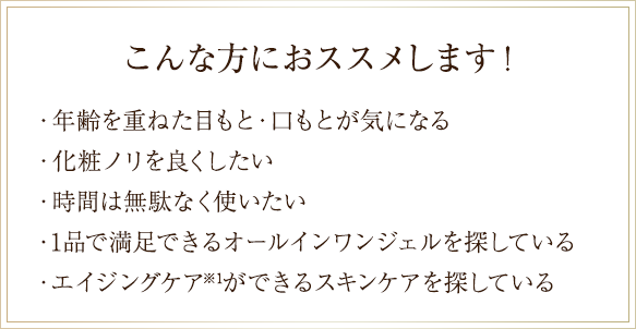 こんな方におススメします！・年齢を重ねた目もと・口もとが気になる・化粧ノリを良くしたい
    ・時間は無駄なく使いたい・1品で満足できるオールインワンジェルを探している・エイジングケア※1ができるスキンケアを探している